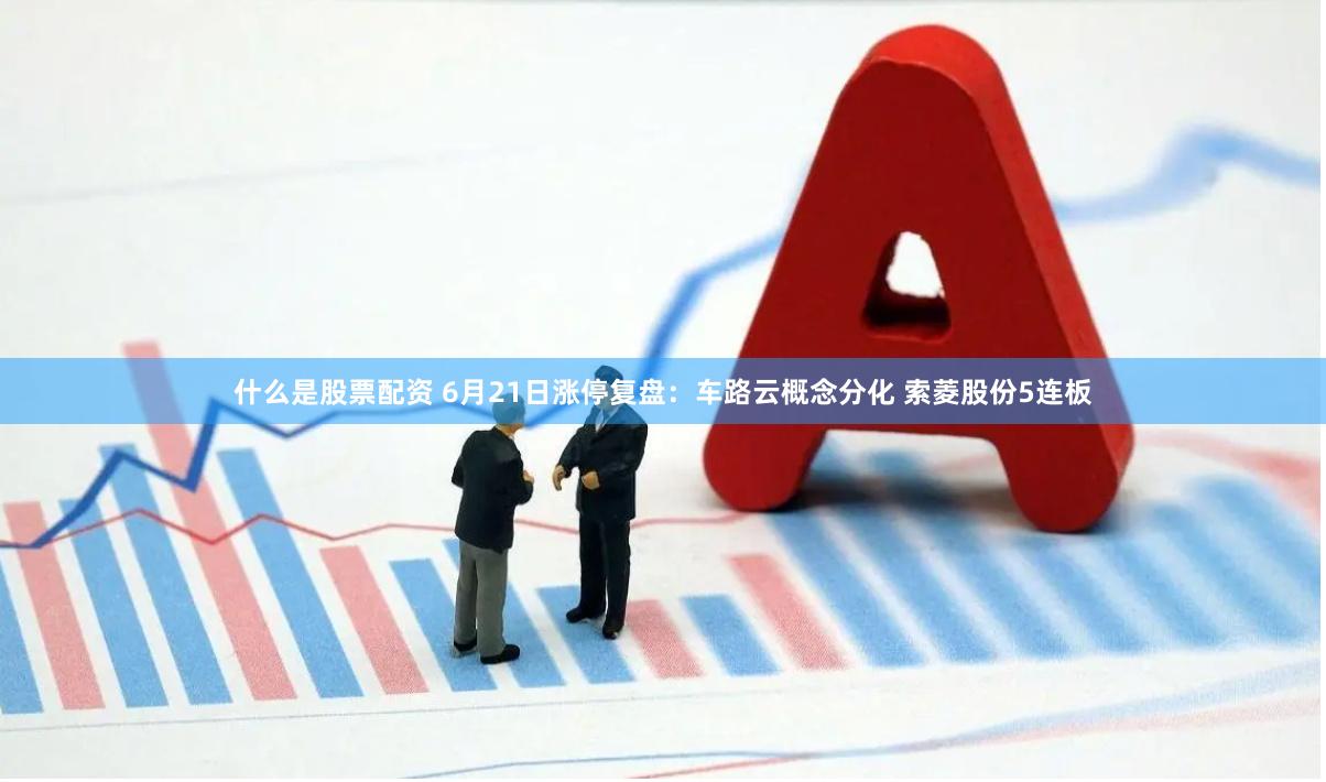 什么是股票配资 6月21日涨停复盘：车路云概念分化 索菱股份5连板