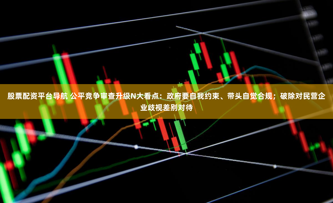股票配资平台导航 公平竞争审查升级N大看点：政府要自我约束、带头自觉合规；破除对民营企业歧视差别对待