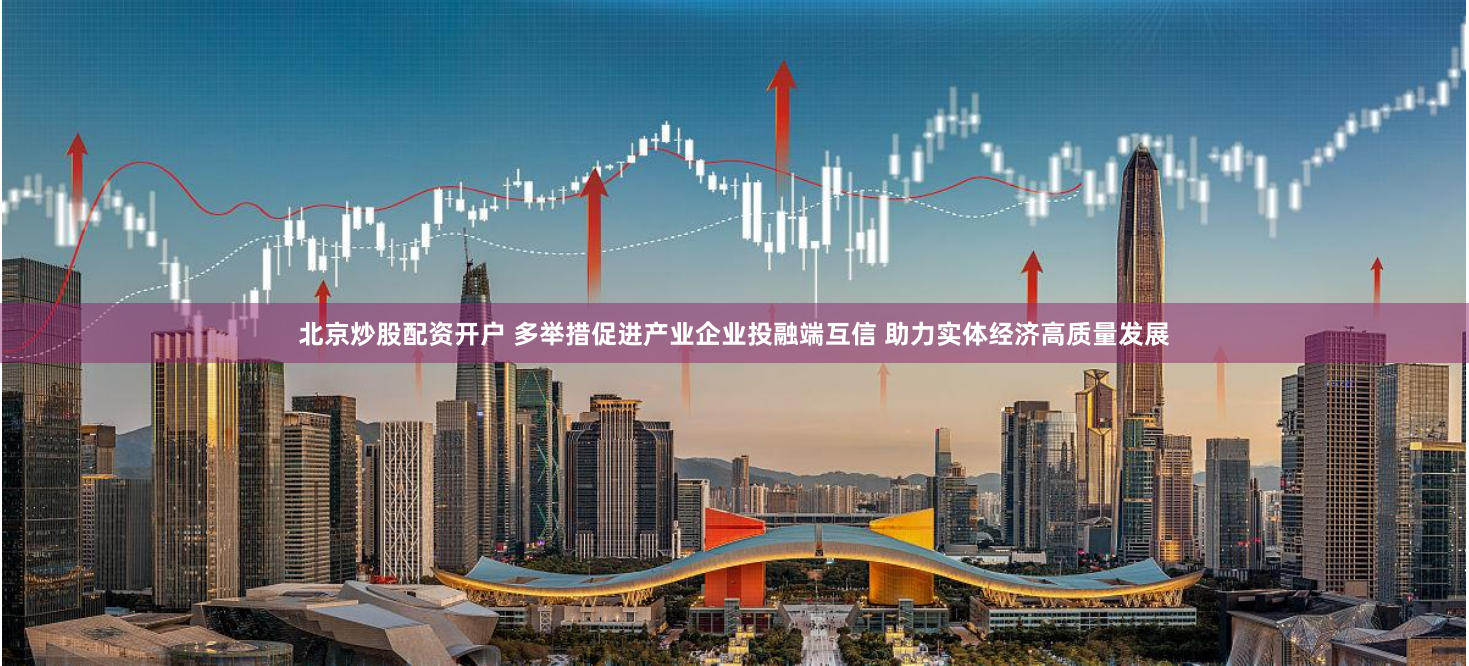 北京炒股配资开户 多举措促进产业企业投融端互信 助力实体经济高质量发展