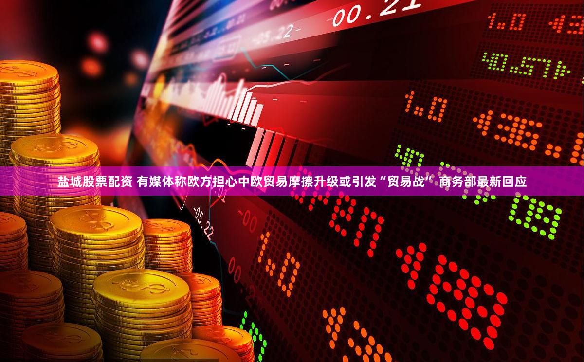 盐城股票配资 有媒体称欧方担心中欧贸易摩擦升级或引发“贸易战” 商务部最新回应
