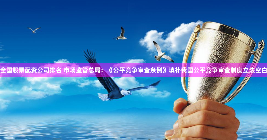 全国股票配资公司排名 市场监管总局：《公平竞争审查条例》填补我国公平竞争审查制度立法空白