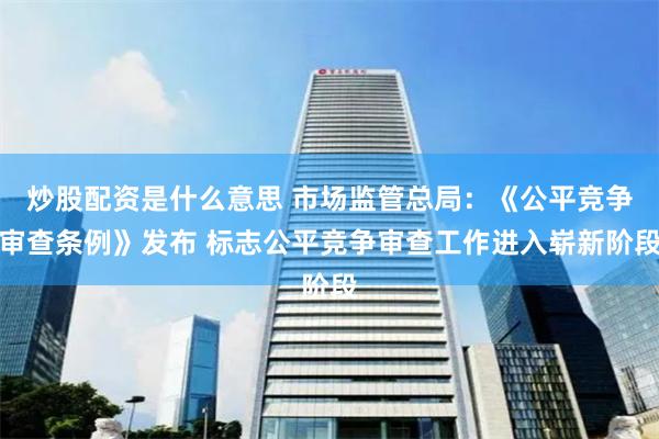 炒股配资是什么意思 市场监管总局：《公平竞争审查条例》发布 标志公平竞争审查工作进入崭新阶段