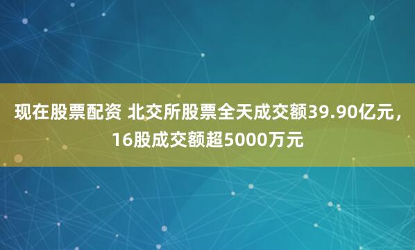 现在股票配资 北交所股票全天成交额39.90亿元，16股成交额超5000万元