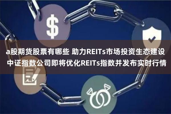 a股期货股票有哪些 助力REITs市场投资生态建设 中证指数公司即将优化REITs指数并发布实时行情