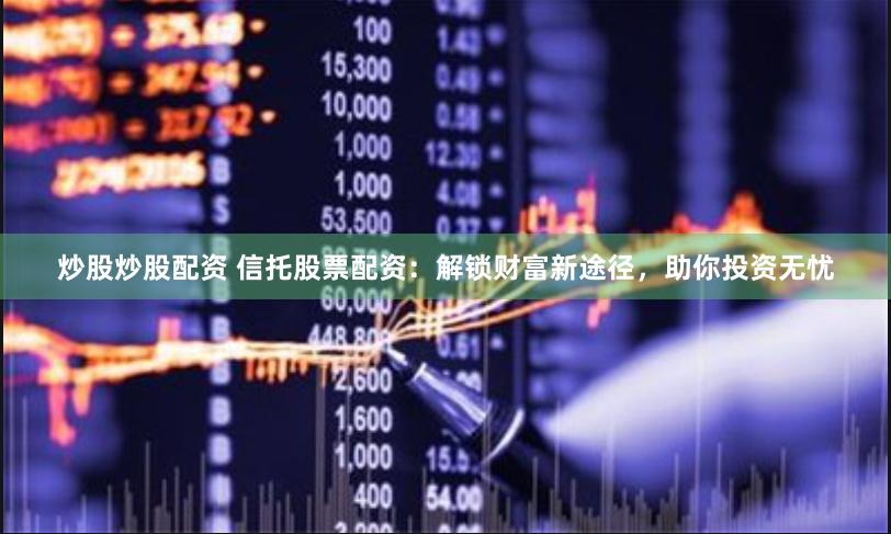 炒股炒股配资 信托股票配资：解锁财富新途径，助你投资无忧