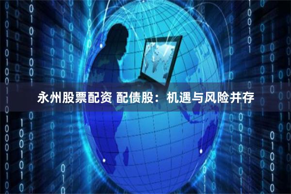 永州股票配资 配债股：机遇与风险并存