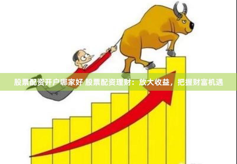 股票配资开户哪家好 股票配资理财：放大收益，把握财富机遇