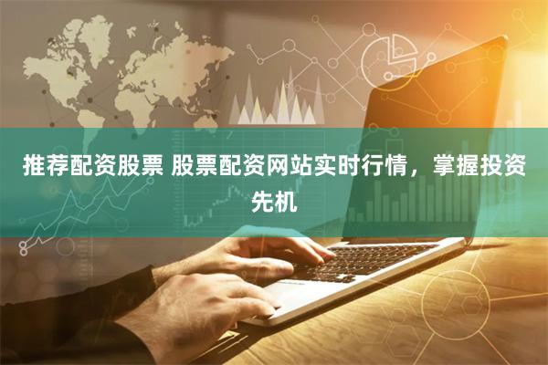 推荐配资股票 股票配资网站实时行情，掌握投资先机