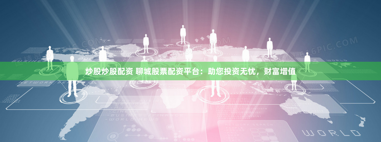 炒股炒股配资 聊城股票配资平台：助您投资无忧，财富增值