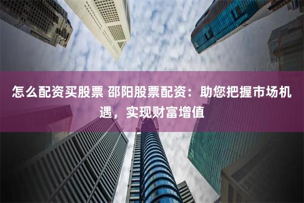 怎么配资买股票 邵阳股票配资：助您把握市场机遇，实现财富增值