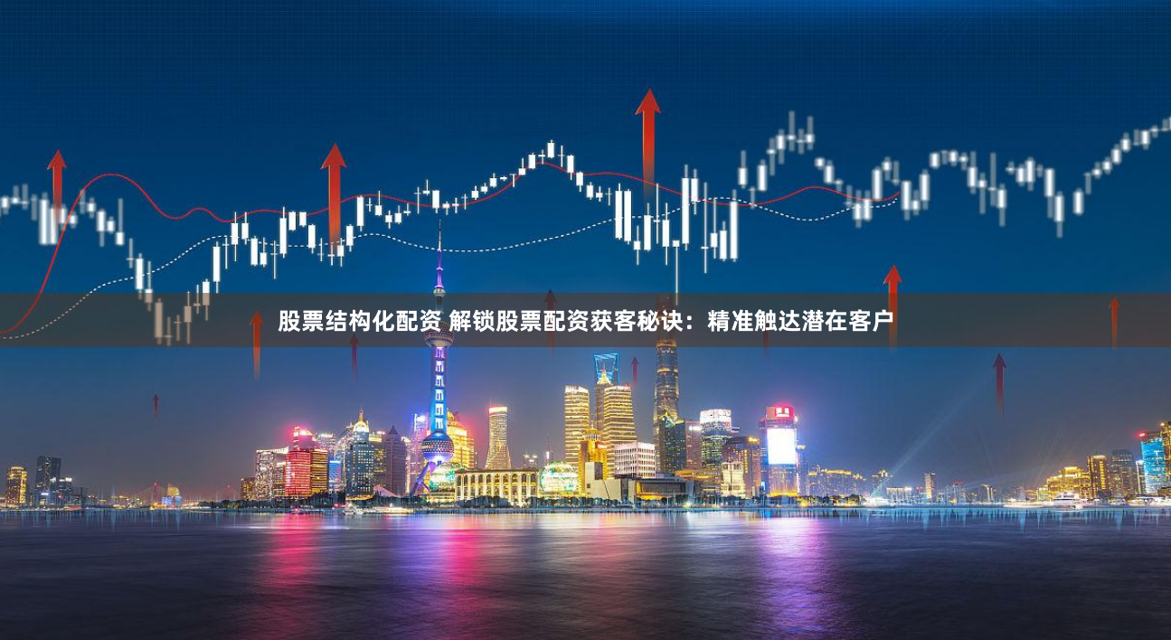 股票结构化配资 解锁股票配资获客秘诀：精准触达潜在客户