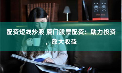 配资短线炒股 厦门股票配资：助力投资，放大收益