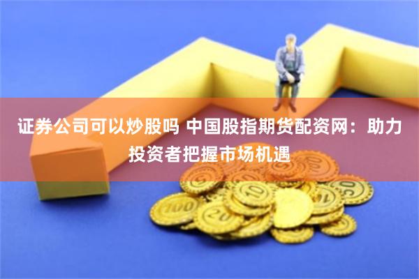 证券公司可以炒股吗 中国股指期货配资网：助力投资者把握市场机遇