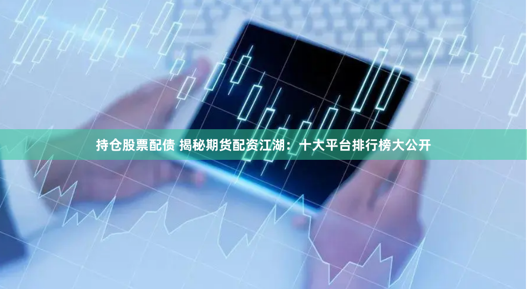 持仓股票配债 揭秘期货配资江湖：十大平台排行榜大公开