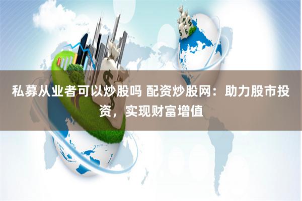 私募从业者可以炒股吗 配资炒股网：助力股市投资，实现财富增值