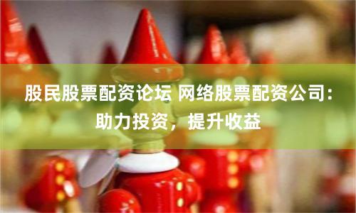 股民股票配资论坛 网络股票配资公司：助力投资，提升收益