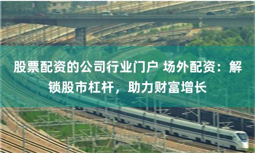 股票配资的公司行业门户 场外配资：解锁股市杠杆，助力财富增长