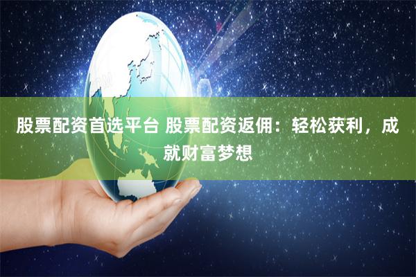 股票配资首选平台 股票配资返佣：轻松获利，成就财富梦想