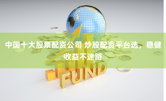 中国十大股票配资公司 炒股配资平台选，稳健收益不迷路