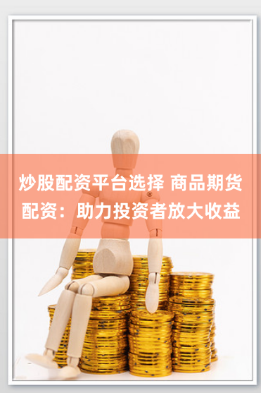 炒股配资平台选择 商品期货配资：助力投资者放大收益