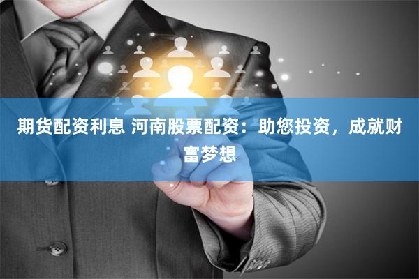 期货配资利息 河南股票配资：助您投资，成就财富梦想