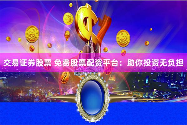 交易证券股票 免费股票配资平台：助你投资无负担