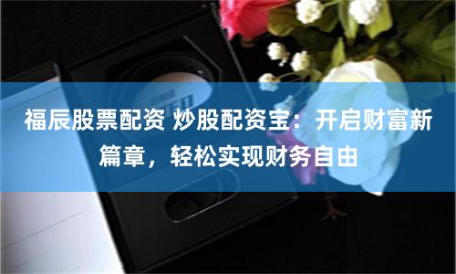 福辰股票配资 炒股配资宝：开启财富新篇章，轻松实现财务自由