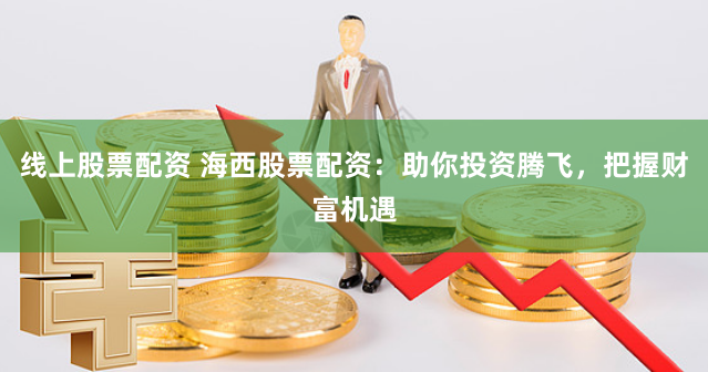 线上股票配资 海西股票配资：助你投资腾飞，把握财富机遇