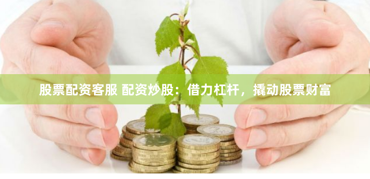 股票配资客服 配资炒股：借力杠杆，撬动股票财富