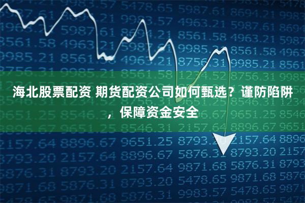 海北股票配资 期货配资公司如何甄选？谨防陷阱，保障资金安全