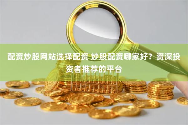配资炒股网站选择配资 炒股配资哪家好？资深投资者推荐的平台