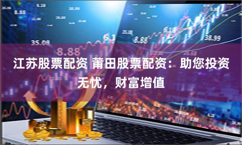 江苏股票配资 莆田股票配资：助您投资无忧，财富增值