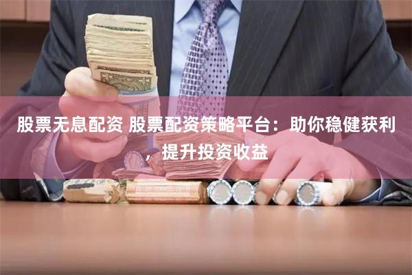 股票无息配资 股票配资策略平台：助你稳健获利，提升投资收益