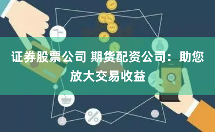 证券股票公司 期货配资公司:助您放大交易收益