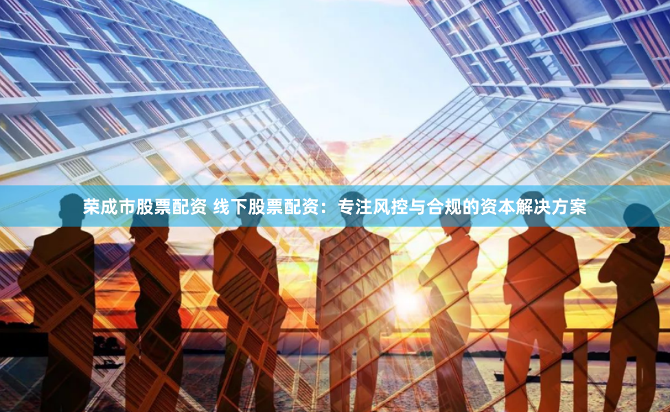 荣成市股票配资 线下股票配资：专注风控与合规的资本解决方案