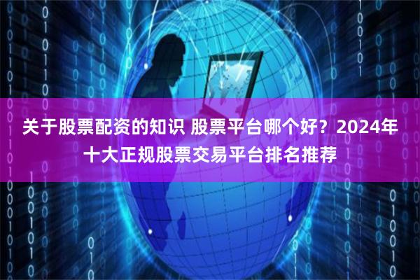 关于股票配资的知识 股票平台哪个好？2024年十大正规股票交易平台排名推荐