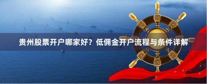 贵州股票开户哪家好？低佣金开户流程与条件详解