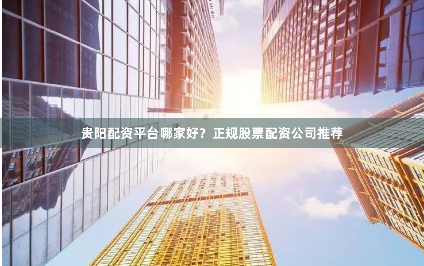 贵阳配资平台哪家好？正规股票配资公司推荐